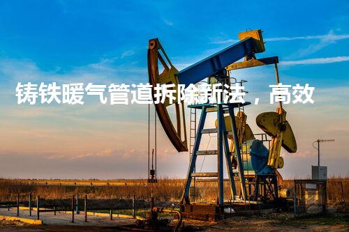 铸铁暖气管道拆除新法，高效安全一步到位